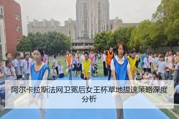 阿尔卡拉斯法网卫冕后女王杯草地提速策略深度分析